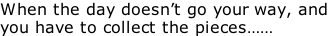 When the day doesn’t go your way, and  you have to collect the pieces……